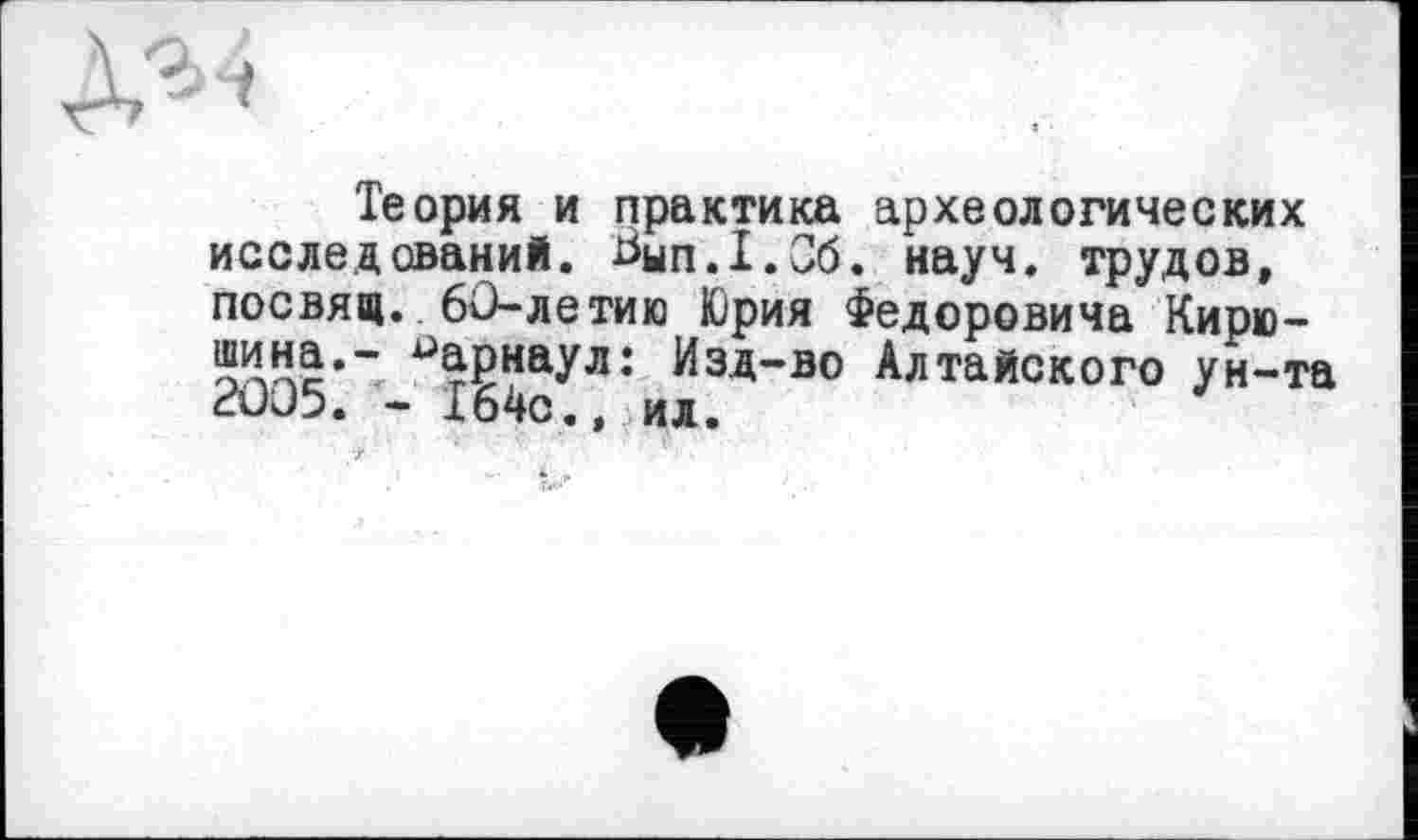 ﻿Теория и практика археологических исследований. Ьып.Х.Сб. науч, трудов, посвящ. 60-летию Юрия Федоровича Кирю-Дина.- Барнаул: Изд-во Алтайского ун-та 2005. - 164с., ил.